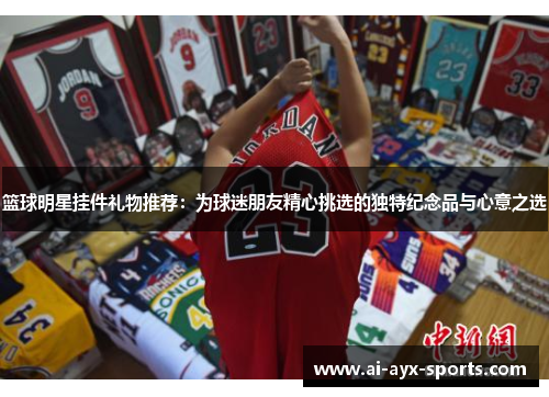 篮球明星挂件礼物推荐：为球迷朋友精心挑选的独特纪念品与心意之选