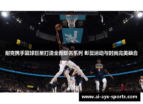 耐克携手篮球巨星打造全新联名系列 彰显运动与时尚完美融合