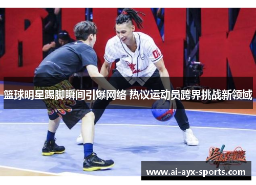 篮球明星踢脚瞬间引爆网络 热议运动员跨界挑战新领域