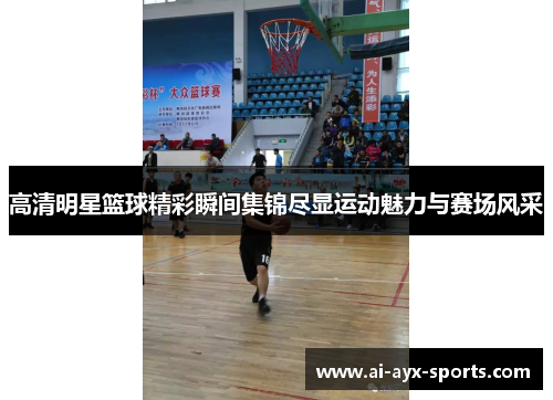 高清明星篮球精彩瞬间集锦尽显运动魅力与赛场风采